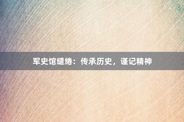 军史馆缱绻：传承历史，谨记精神