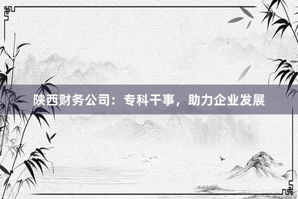 陕西财务公司：专科干事，助力企业发展